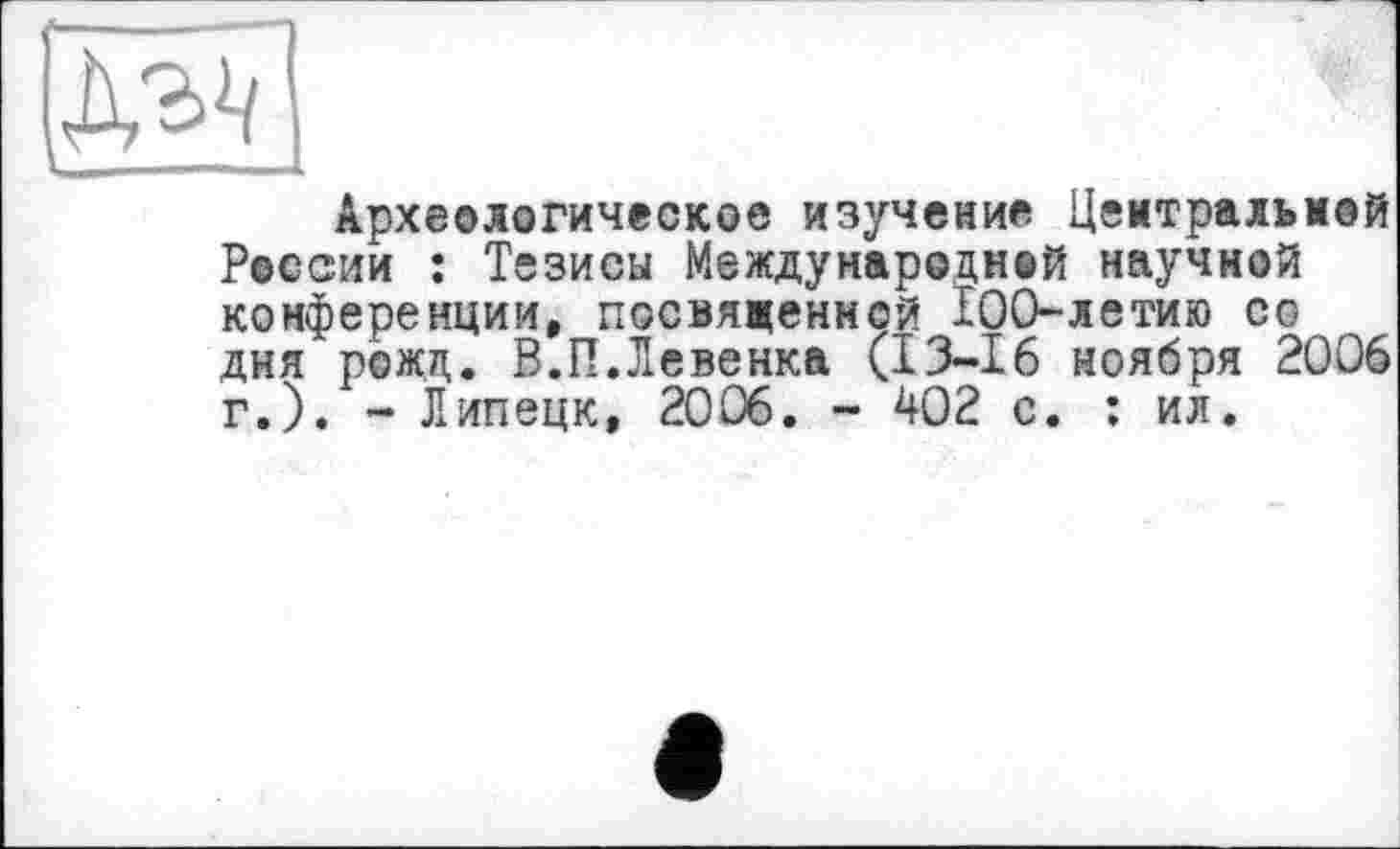 ﻿Археологическое изучение Центральной России : Тезисы Международной научной конференции, посвященной 100-летию со дня рожд. В.П.Левенка (13-16 ноября 2006 г.). - Липецк, 2006. - 402 с. : ил.